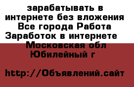 зарабатывать в интернете без вложения - Все города Работа » Заработок в интернете   . Московская обл.,Юбилейный г.